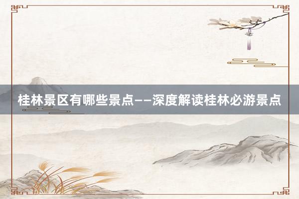 桂林景区有哪些景点——深度解读桂林必游景点