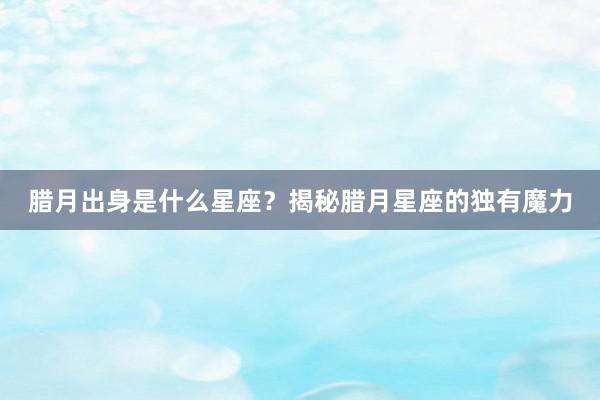 腊月出身是什么星座？揭秘腊月星座的独有魔力
